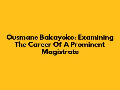 Ousmane Bakayoko: Examining The Career Of A Prominent Magistrate