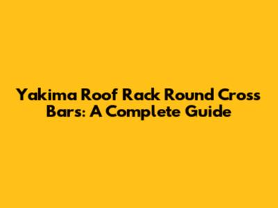 Yakima Roof Rack Round Cross Bars: A Complete Guide